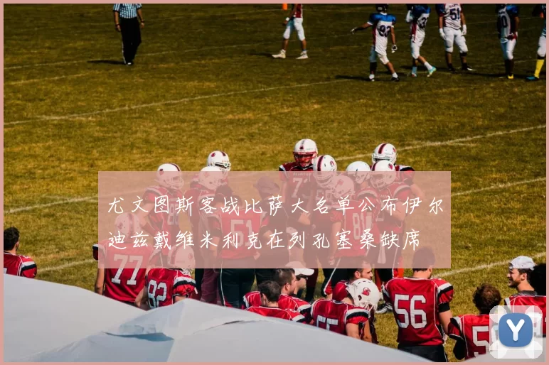 尤文图斯客战比萨大名单公布伊尔迪兹戴维米利克在列孔塞桑缺席