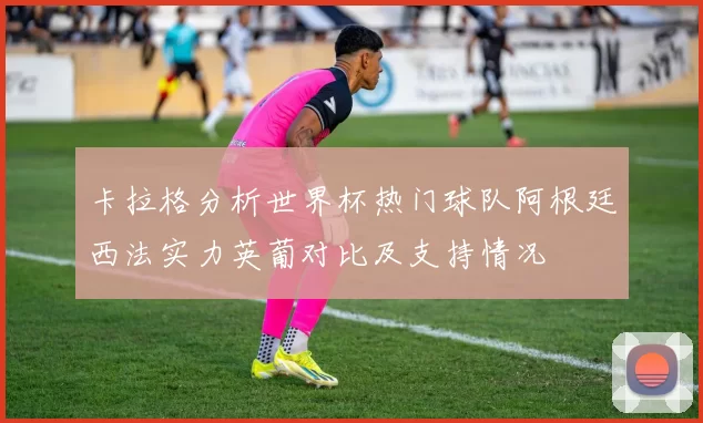 卡拉格分析世界杯热门球队阿根廷西法实力英葡对比及支持情况