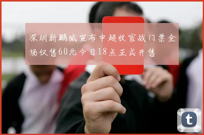 深圳新鹏城宣布中超收官战门票全场仅售60元今日18点正式开售