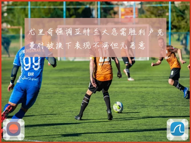 尤里奇强调亚特兰大急需胜利卢克曼对被换下表现不满但无恶意