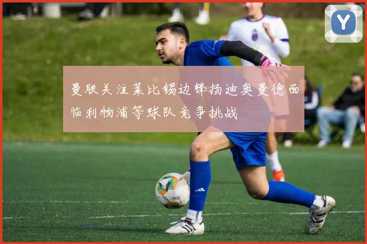 曼联关注莱比锡边锋扬迪奥曼德面临利物浦等球队竞争挑战