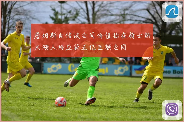 詹姆斯自信谈合同价值称在骑士热火湖人均应获五亿巨额合同