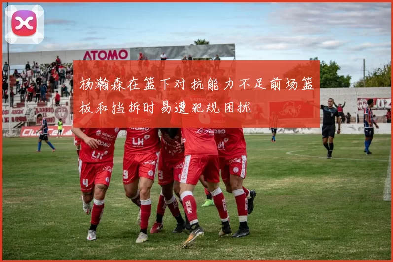 杨瀚森在篮下对抗能力不足前场篮板和挡拆时易遭犯规困扰