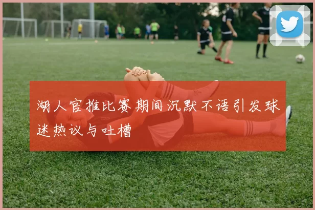 湖人官推比赛期间沉默不语引发球迷热议与吐槽