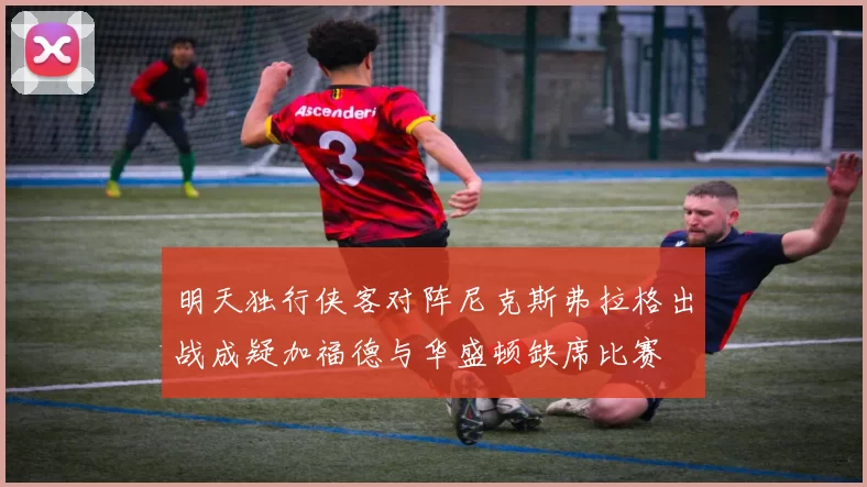 明天独行侠客对阵尼克斯弗拉格出战成疑加福德与华盛顿缺席比赛
