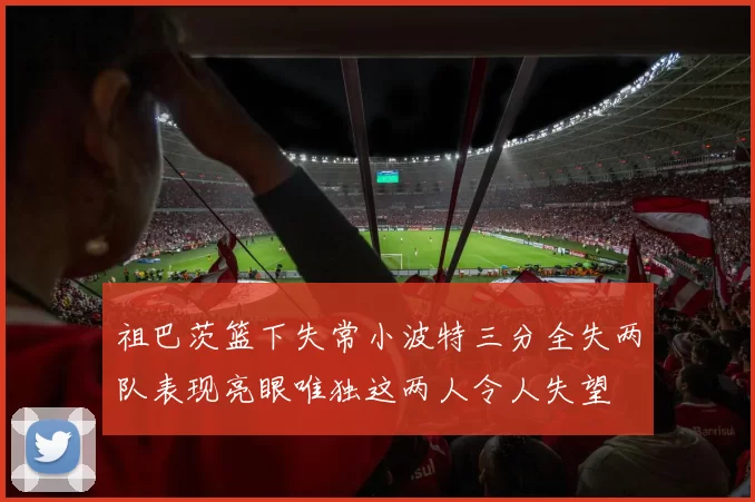 祖巴茨篮下失常小波特三分全失两队表现亮眼唯独这两人令人失望