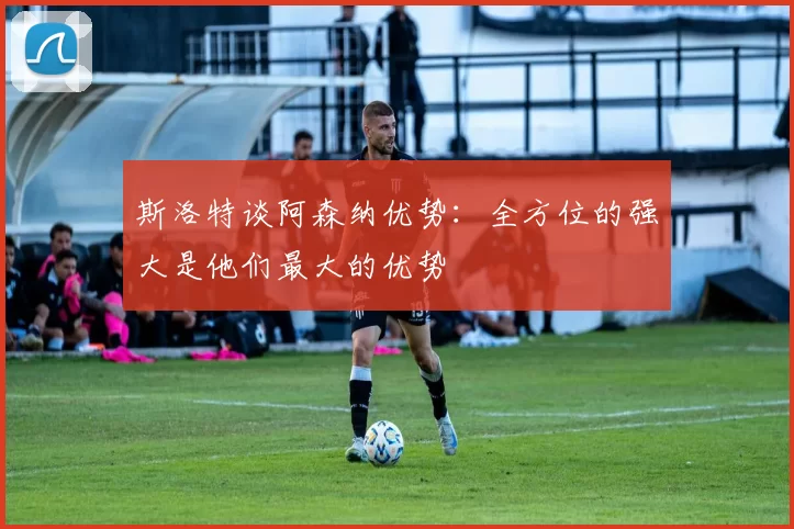 斯洛特谈阿森纳优势：全方位的强大是他们最大的优势