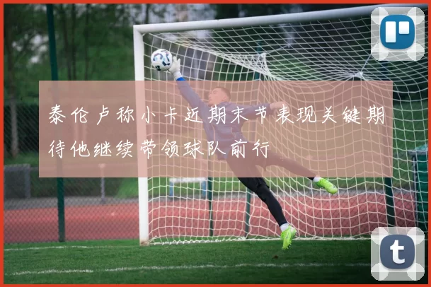 泰伦卢称小卡近期末节表现关键期待他继续带领球队前行